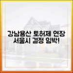 충격! 강남·용산 토허제 연장, 서울시 결정 임박!